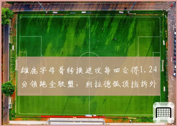 雄鹿字母哥转换进攻每回合得1.24分领跑全联盟，利拉德弧顶挡拆外弹战术成新杀招__br_