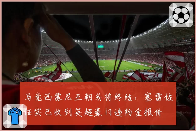 马竞西蒙尼王朝或将终结，塞雷佐证实已收到英超豪门违约金报价