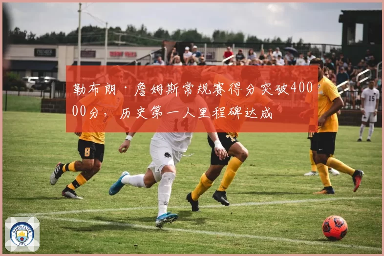 勒布朗·詹姆斯常规赛得分突破40000分，历史第一人里程碑达成