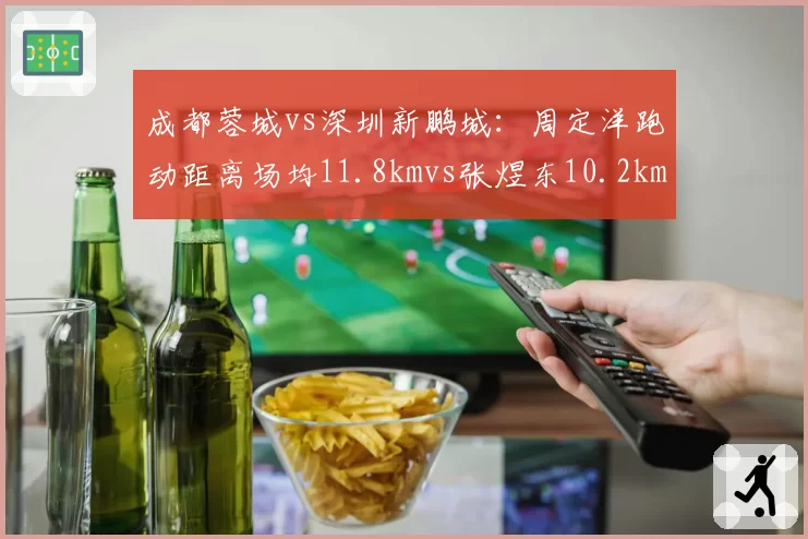 成都蓉城vs深圳新鹏城:周定洋跑动距离场均11.8kmvs张煜东10.2km,体能拼抢定胜负