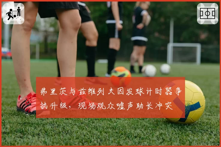 弗里茨与兹维列夫因发球计时器争执升级，现场观众嘘声助长冲突