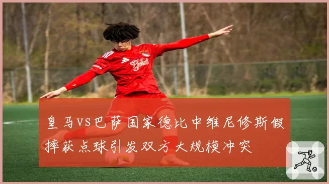 皇马vs巴萨国家德比中维尼修斯假摔获点球引发双方大规模冲突