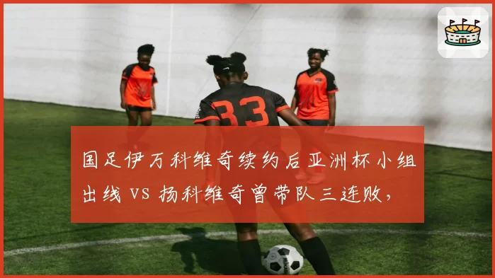 国足伊万科维奇续约后亚洲杯小组出线 vs 扬科维奇曾带队三连败，换帅效果立竿见影