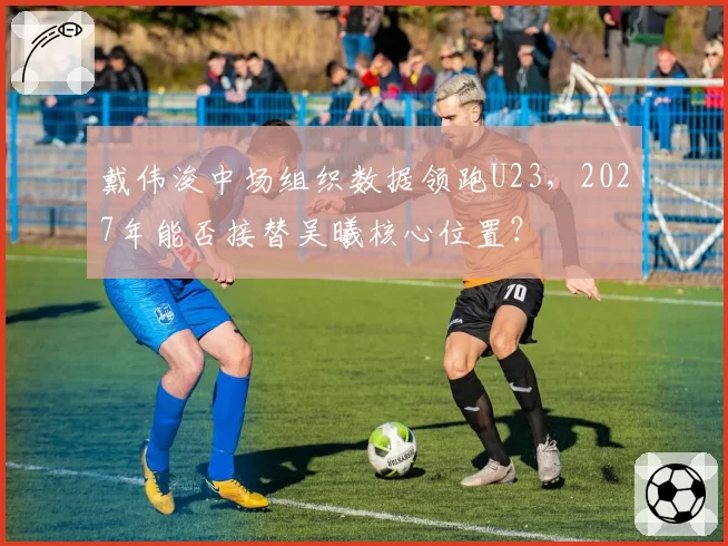 戴伟浚中场组织数据领跑U23，2027年能否接替吴曦核心位置？