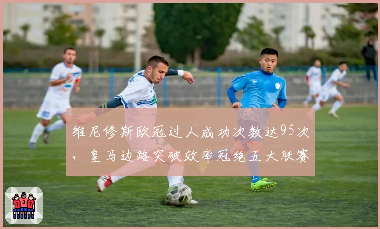 维尼修斯欧冠过人成功次数达95次，皇马边路突破效率冠绝五大联赛