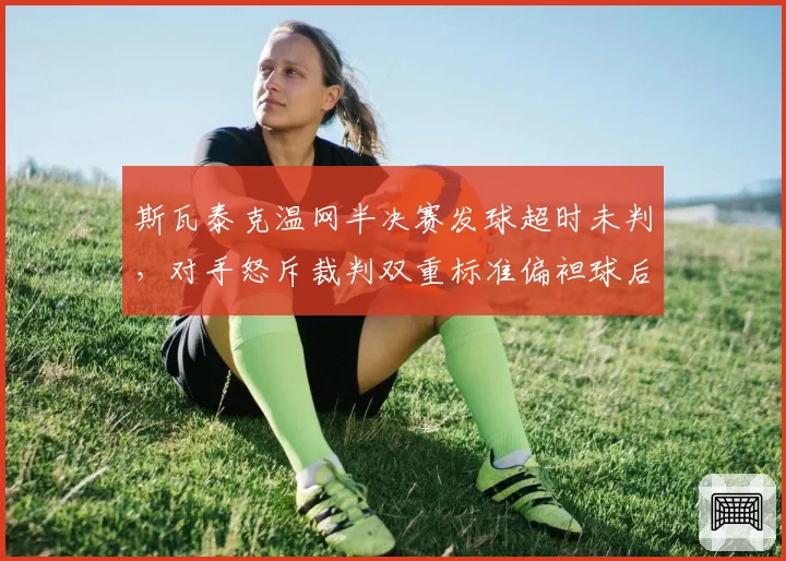 斯瓦泰克温网半决赛发球超时未判，对手怒斥裁判双重标准偏袒球后