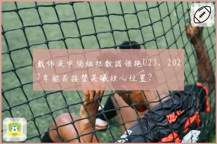戴伟浚中场组织数据领跑U23，2027年能否接替吴曦核心位置？