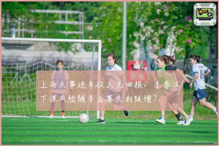 上海久事连年投入无回报,李春江下课风险随季后赛失利陡增?