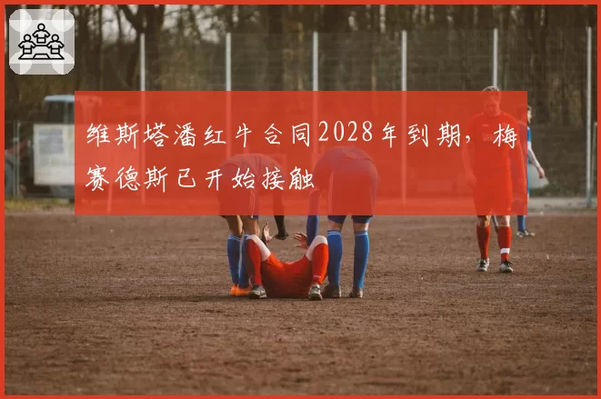 维斯塔潘红牛合同2028年到期,梅赛德斯已开始接触
