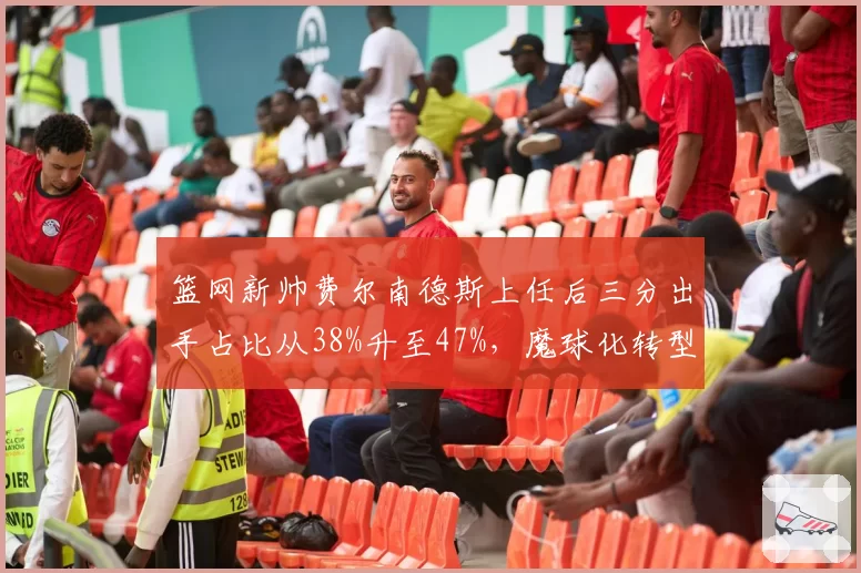 篮网新帅费尔南德斯上任后三分出手占比从38%升至47%，魔球化转型