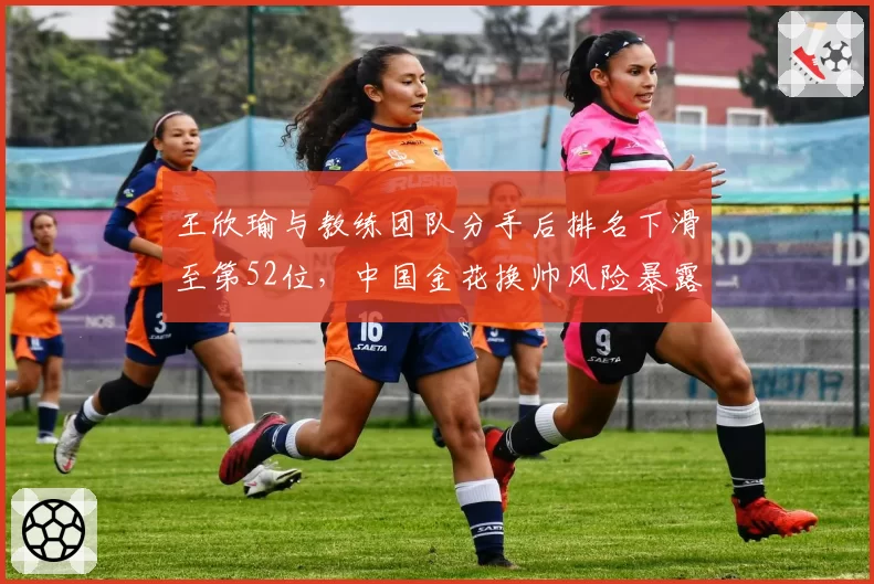 王欣瑜与教练团队分手后排名下滑至第52位，中国金花换帅风险暴露无遗