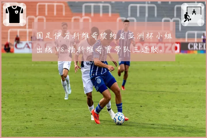 国足伊万科维奇续约后亚洲杯小组出线 vs 扬科维奇曾带队三连败，换帅效果立竿见影