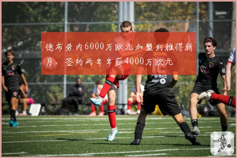德布劳内6000万欧元加盟利雅得新月，签约两年年薪4000万欧元