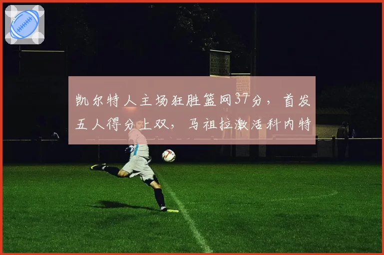 凯尔特人主场狂胜篮网37分，首发五人得分上双，马祖拉激活科内特是胜负手吗？