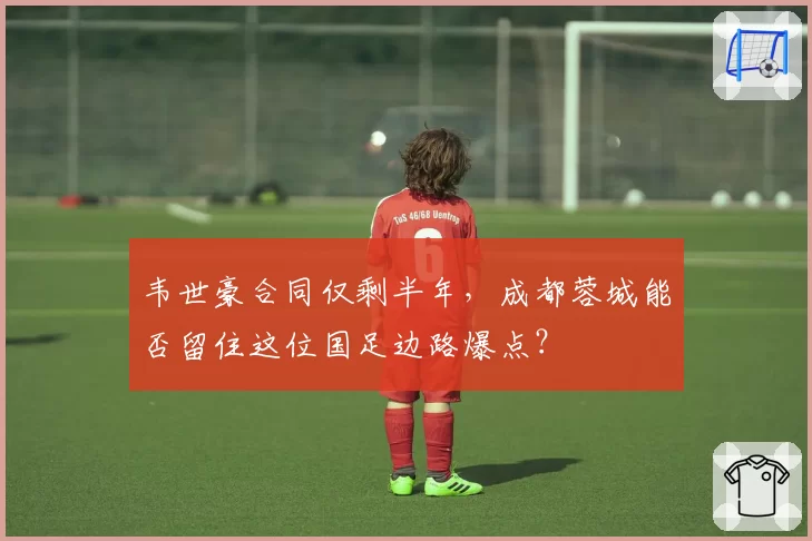 韦世豪合同仅剩半年，成都蓉城能否留住这位国足边路爆点？