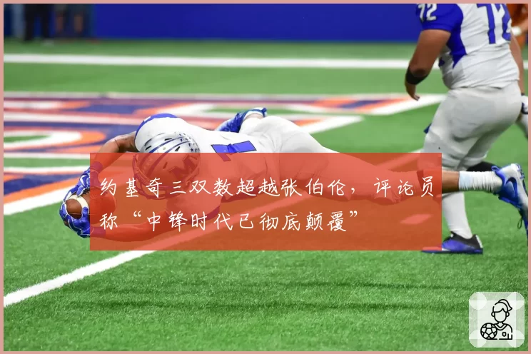 约基奇三双数超越张伯伦，评论员称“中锋时代已彻底颠覆”
