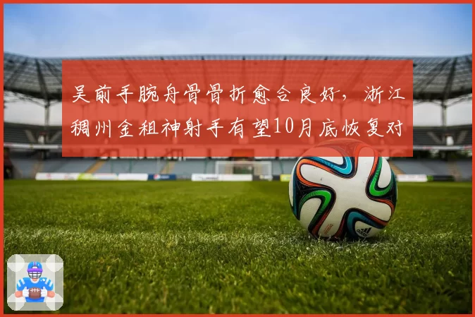 吴前手腕舟骨骨折愈合良好，浙江稠州金租神射手有望10月底恢复对抗