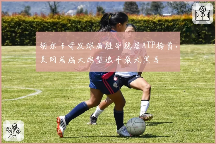 胡尔卡奇发球局胜率稳居ATP榜首,美网或成大炮型选手最大黑马