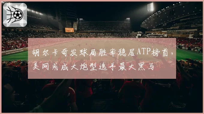 胡尔卡奇发球局胜率稳居ATP榜首,美网或成大炮型选手最大黑马