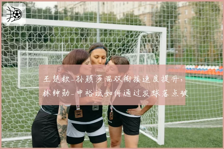王楚钦_孙颖莎混双衔接速度提升，林钟勋_申裕斌如何通过发球落点破坏节奏？