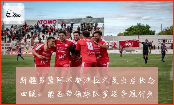 新疆男篮阿不都沙拉木复出后状态回暖，能否带领球队重返争冠行列