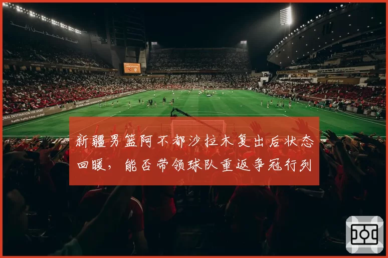 新疆男篮阿不都沙拉木复出后状态回暖，能否带领球队重返争冠行列