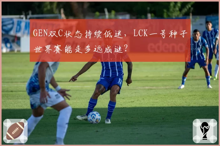 GEN双C状态持续低迷，LCK一号种子世界赛能走多远成谜？