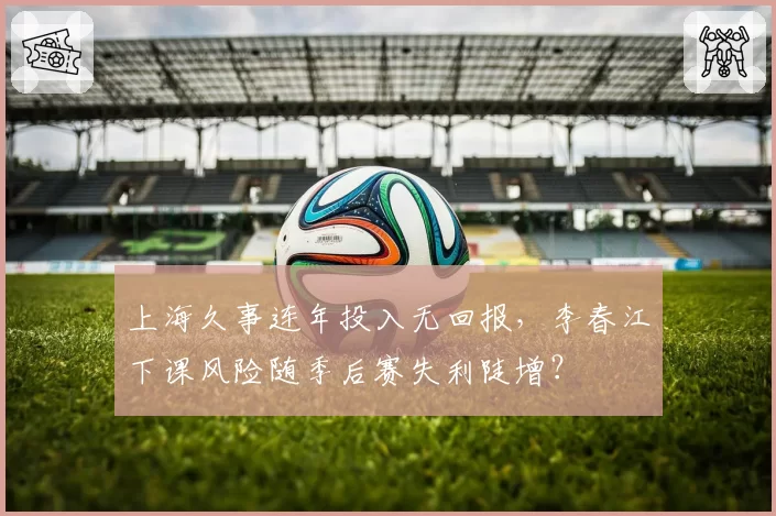 上海久事连年投入无回报,李春江下课风险随季后赛失利陡增?