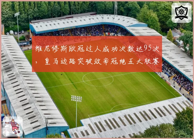 维尼修斯欧冠过人成功次数达95次，皇马边路突破效率冠绝五大联赛