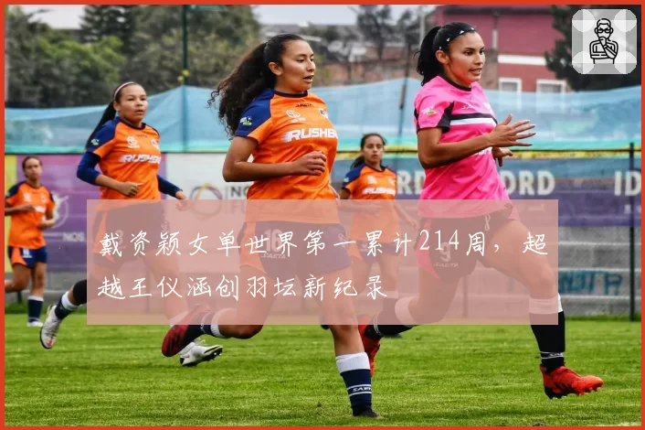 戴资颖女单世界第一累计214周，超越王仪涵创羽坛新纪录