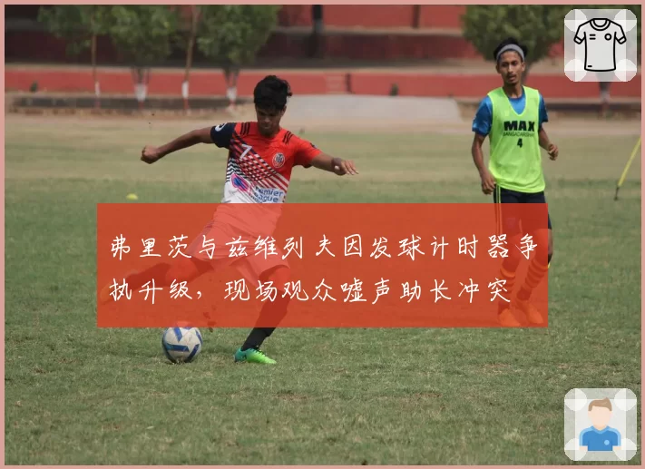 弗里茨与兹维列夫因发球计时器争执升级，现场观众嘘声助长冲突