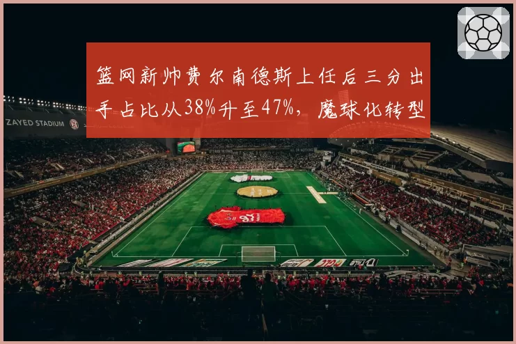 篮网新帅费尔南德斯上任后三分出手占比从38%升至47%，魔球化转型
